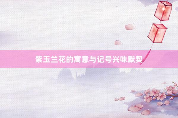 紫玉兰花的寓意与记号兴味默契