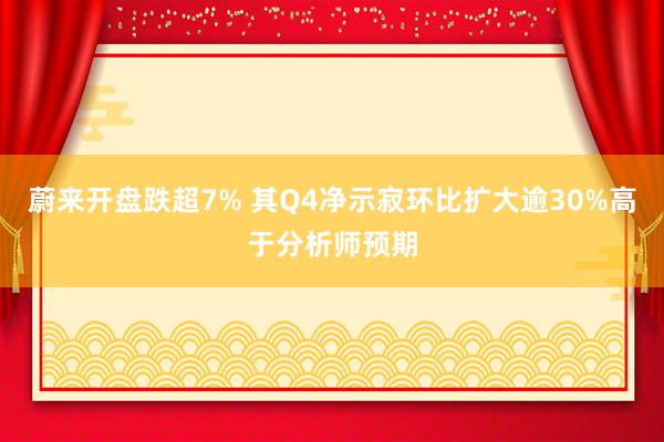 蔚来开盘跌超7% 其Q4净示寂环比扩大逾30%高于分析师预期