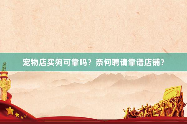 宠物店买狗可靠吗?奈何聘请靠谱店铺?